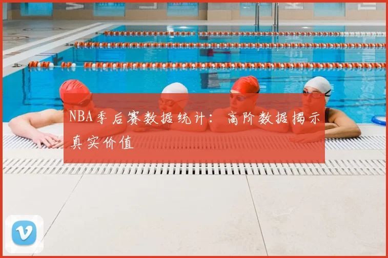 NBA季后赛数据统计:高阶数据揭示真实价值