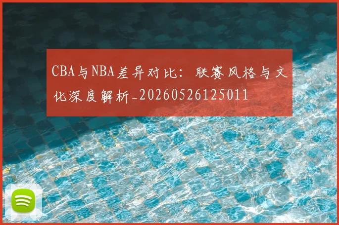 CBA与NBA差异对比:联赛风格与文化深度解析_20260526125011