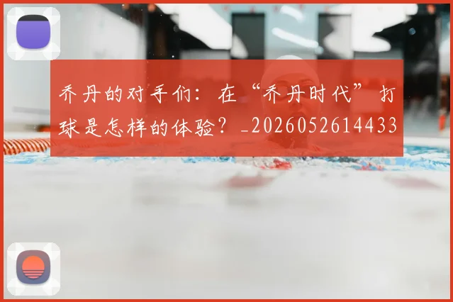 乔丹的对手们:在“乔丹时代”打球是怎样的体验?_20260526144331_20260608142715