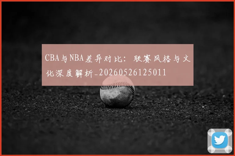 CBA与NBA差异对比:联赛风格与文化深度解析_20260526125011