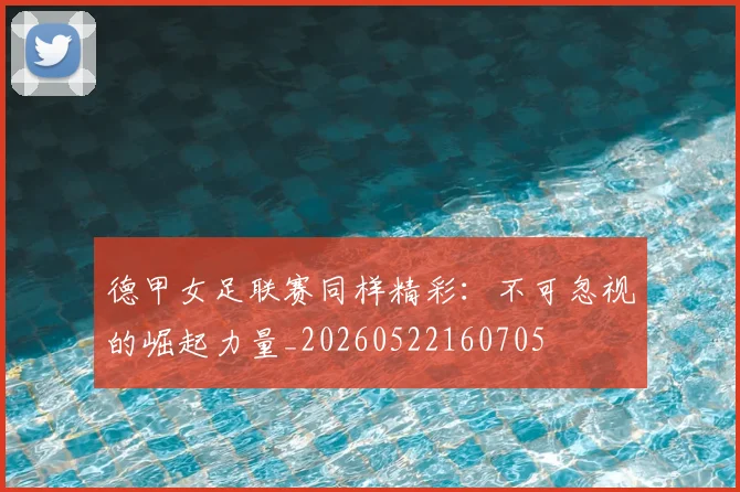 德甲女足联赛同样精彩:不可忽视的崛起力量_20260522160705