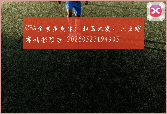 CBA全明星周末:扣篮大赛、三分球赛精彩预告_20260523194905
