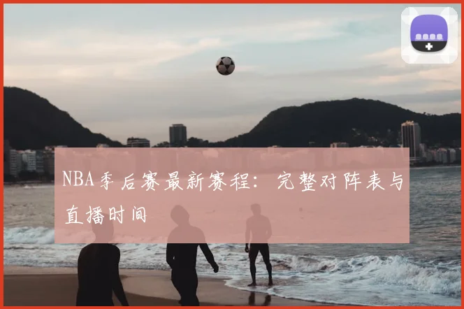 NBA季后赛最新赛程:完整对阵表与直播时间