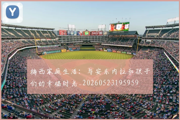 梅西家庭生活:与安东内拉和孩子们的幸福时光_20260523195959