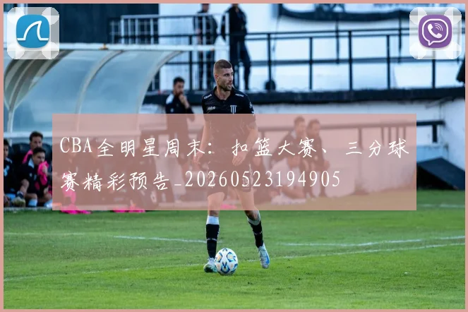 CBA全明星周末:扣篮大赛、三分球赛精彩预告_20260523194905