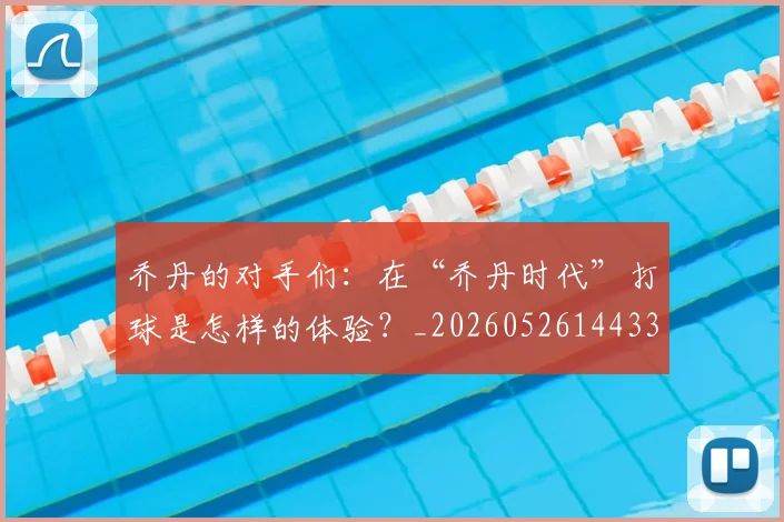 乔丹的对手们:在“乔丹时代”打球是怎样的体验?_20260526144331_20260608142715