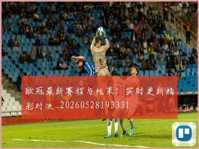 欧冠最新赛程与结果:实时更新精彩对决_20260528193331