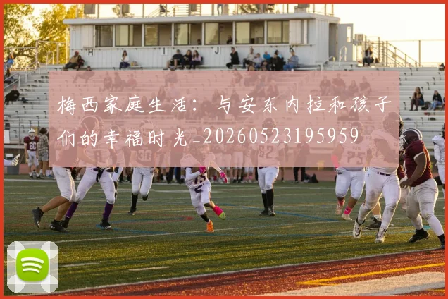 梅西家庭生活:与安东内拉和孩子们的幸福时光_20260523195959